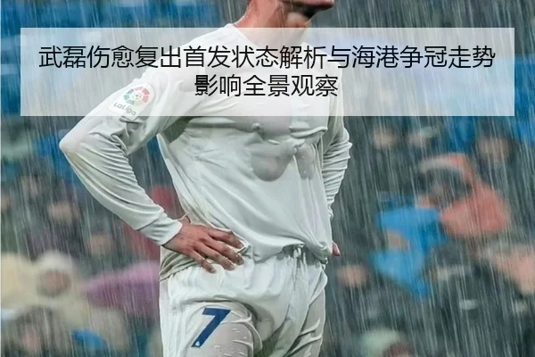 武磊伤愈复出首发状态解析与海港争冠走势影响全景观察